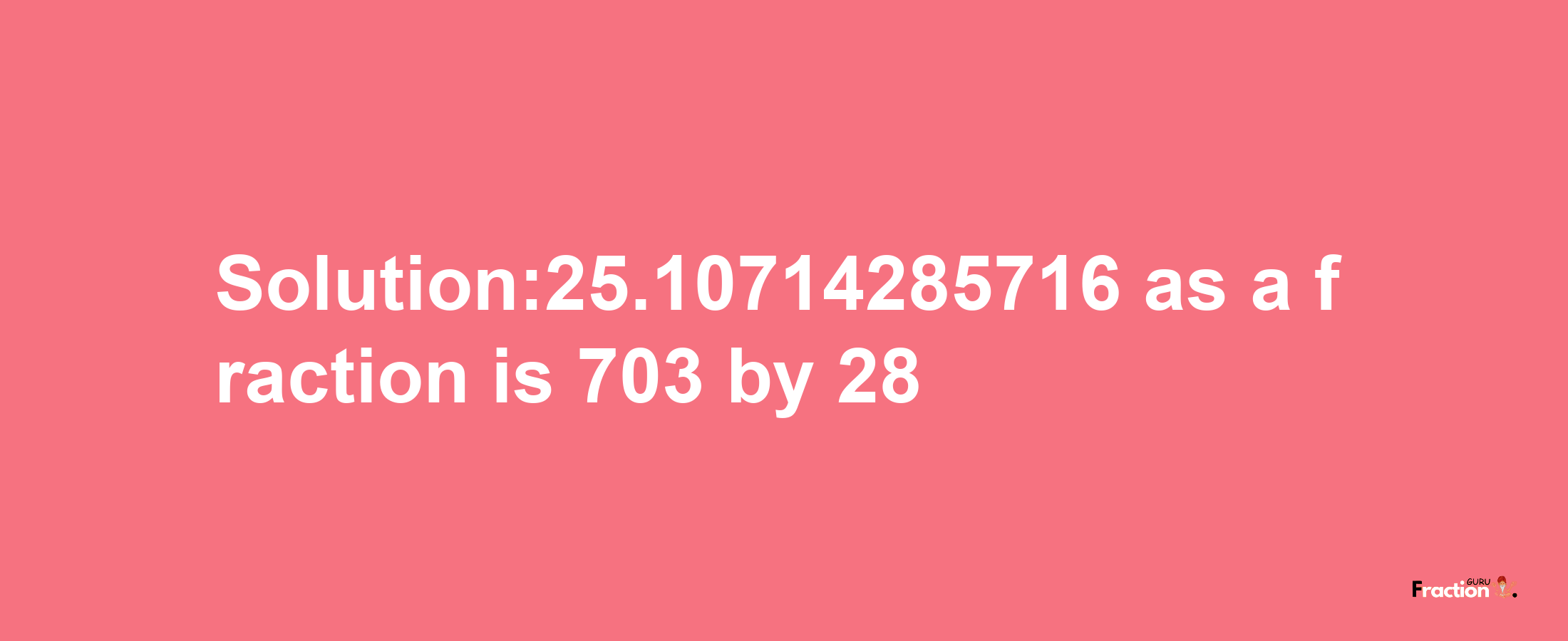 Solution:25.10714285716 as a fraction is 703/28