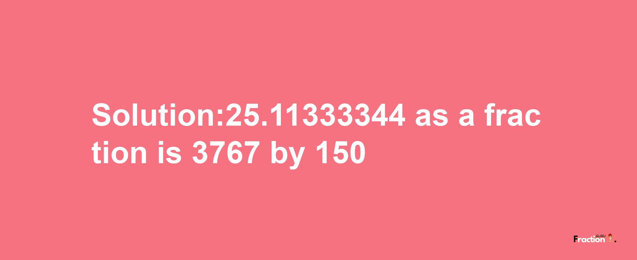 Solution:25.11333344 as a fraction is 3767/150