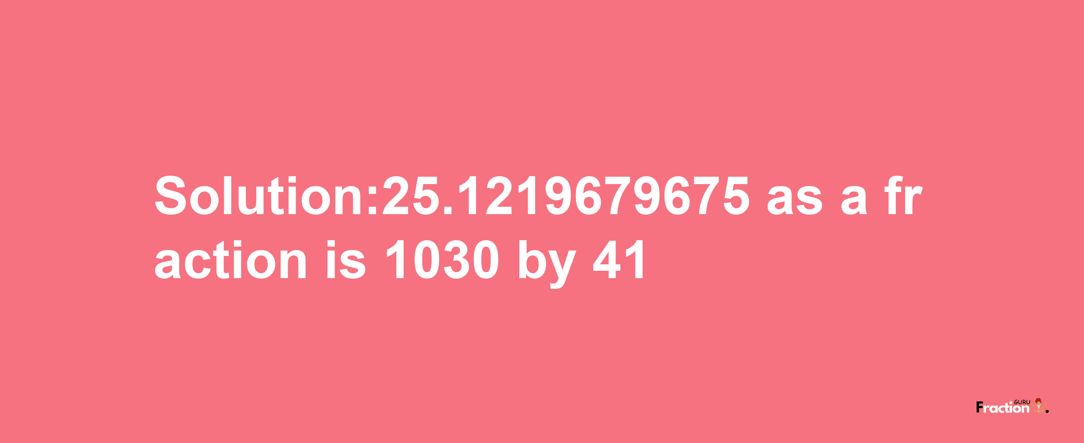 Solution:25.1219679675 as a fraction is 1030/41