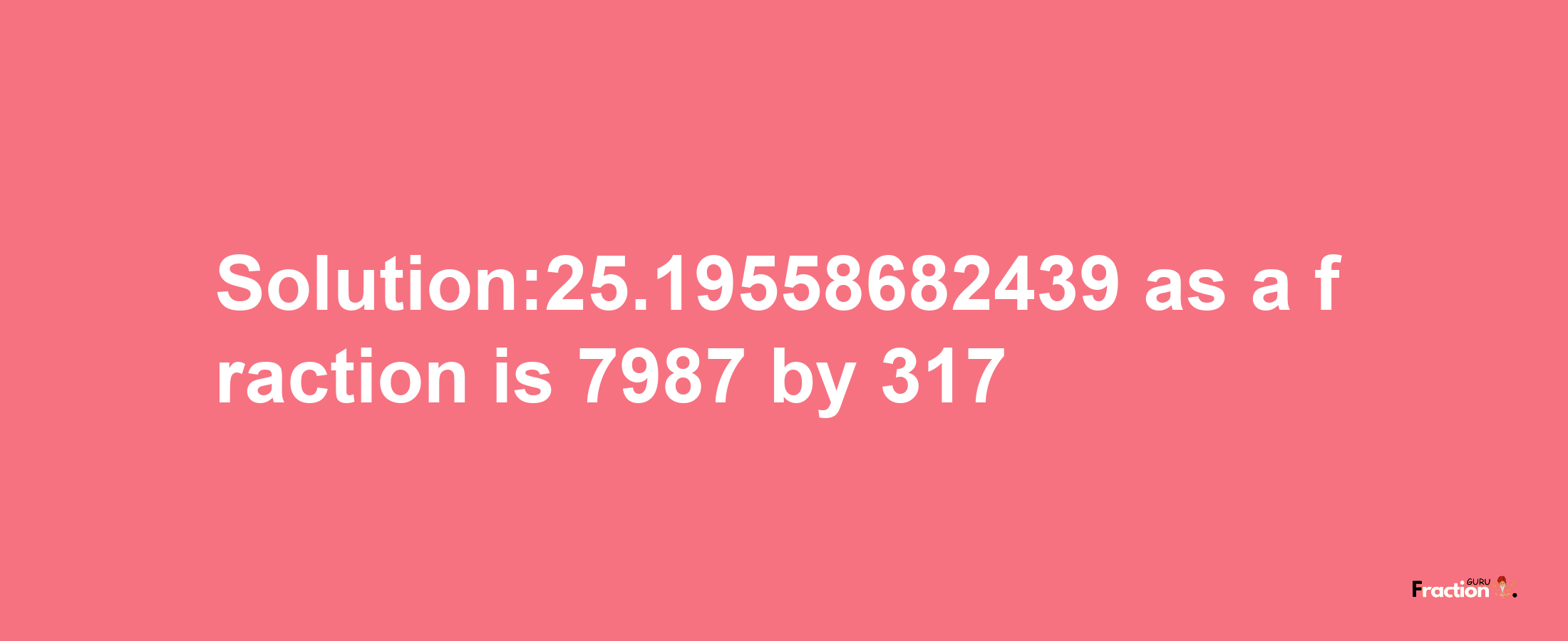 Solution:25.19558682439 as a fraction is 7987/317