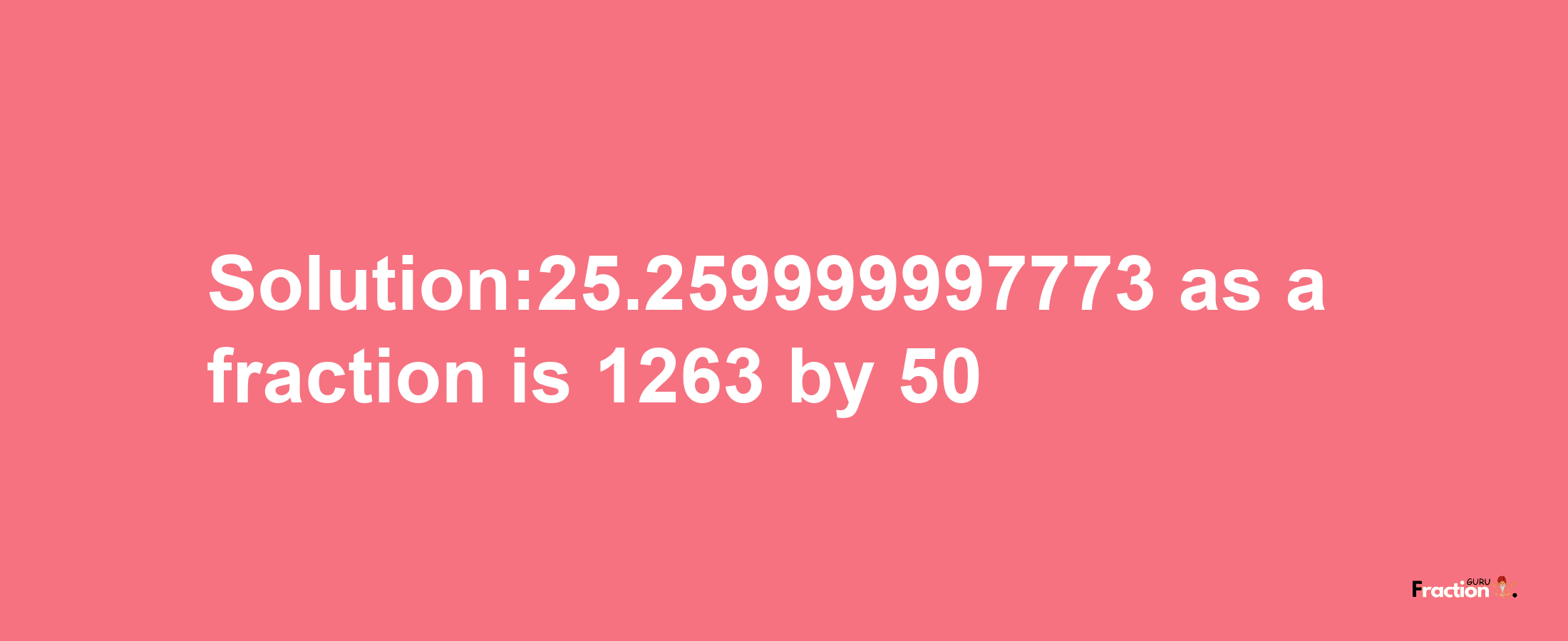 Solution:25.259999997773 as a fraction is 1263/50