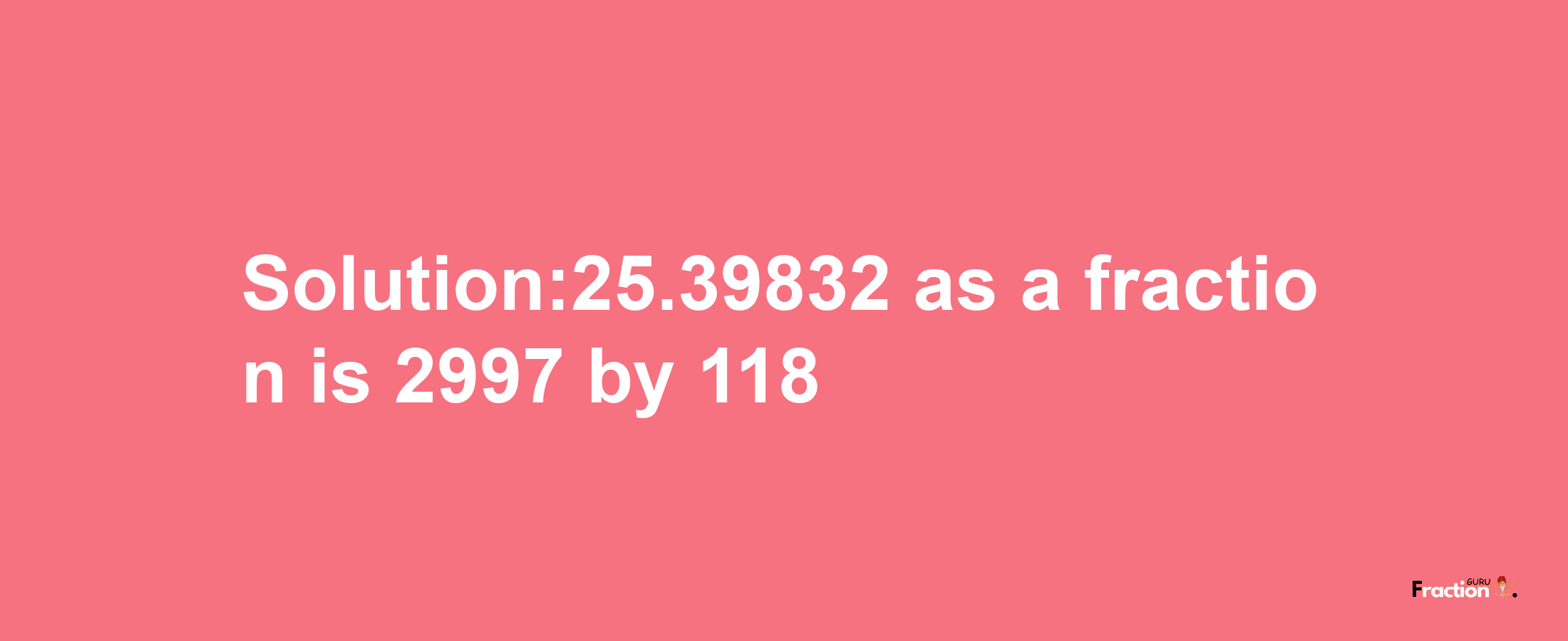 Solution:25.39832 as a fraction is 2997/118