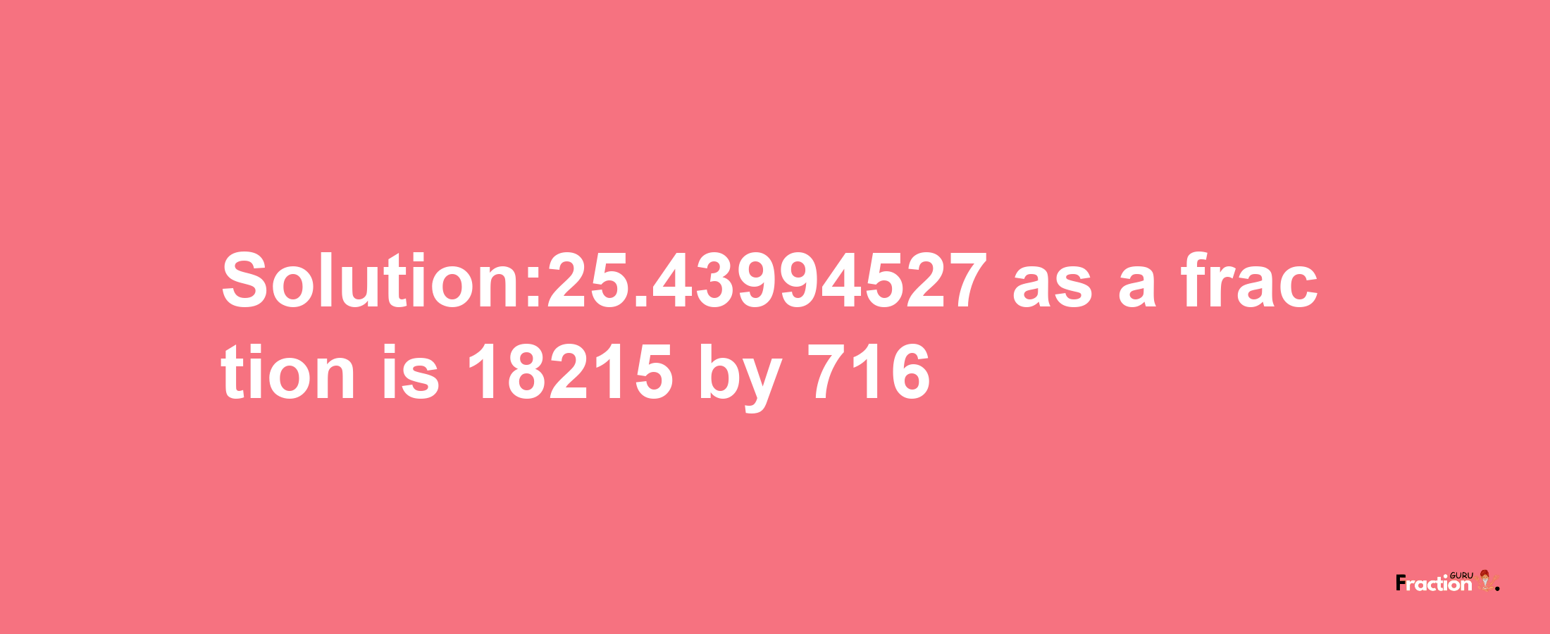 Solution:25.43994527 as a fraction is 18215/716