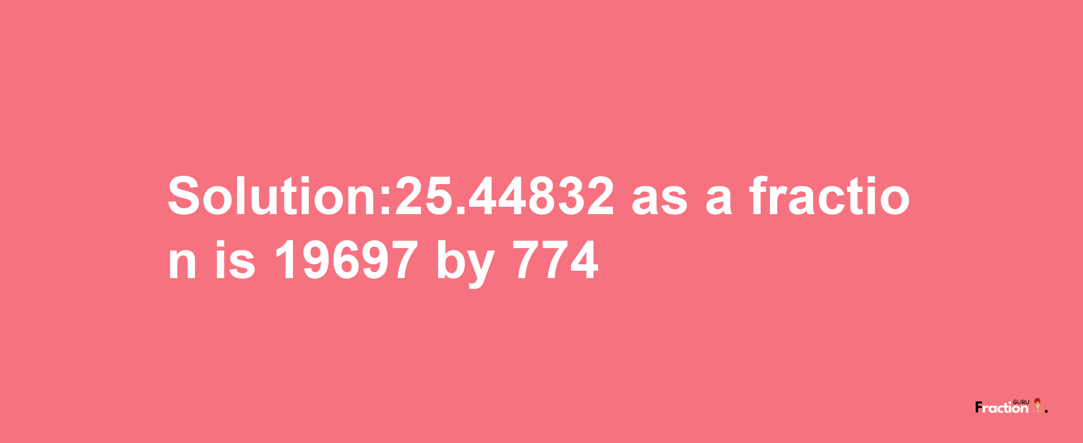 Solution:25.44832 as a fraction is 19697/774