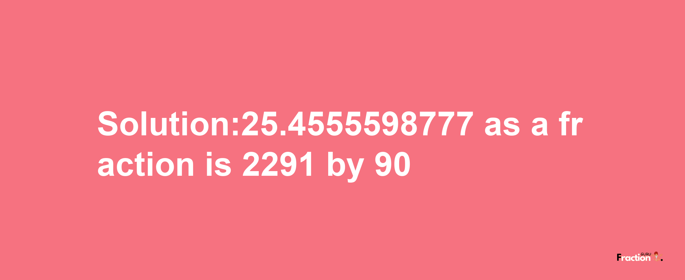 Solution:25.4555598777 as a fraction is 2291/90