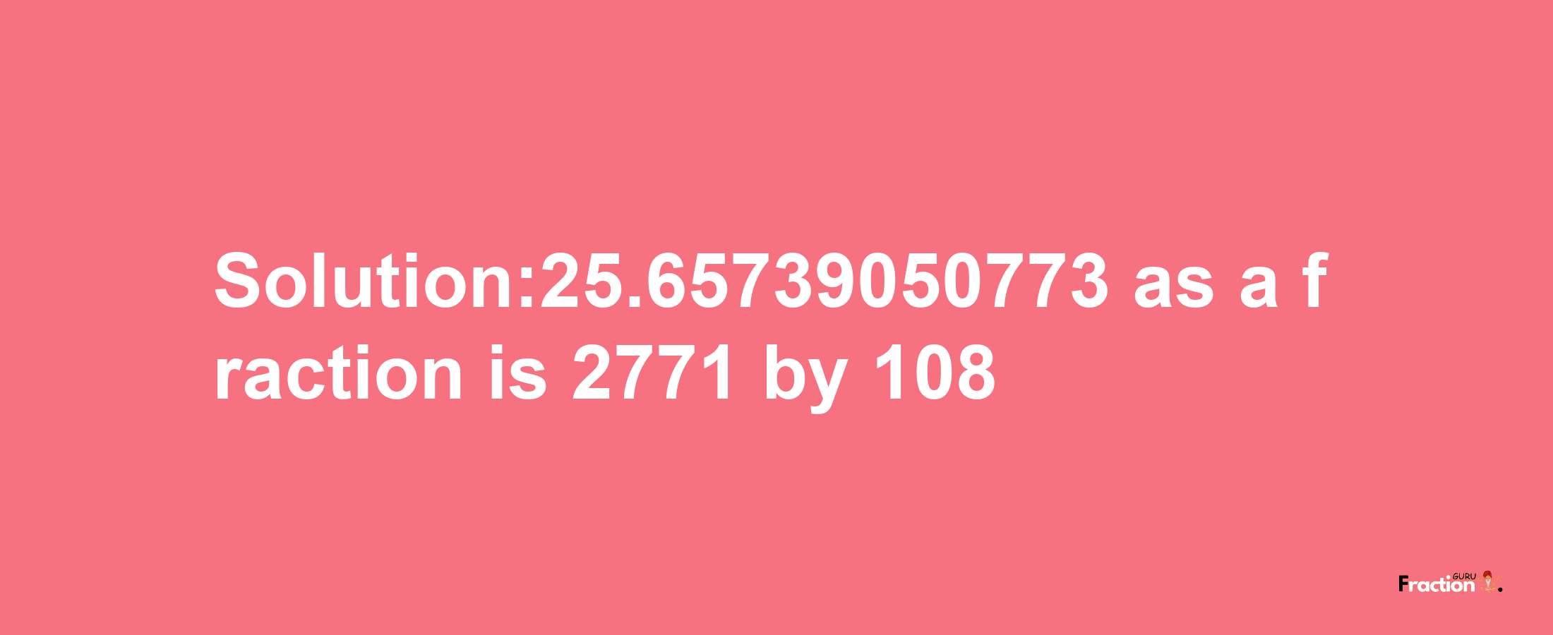 Solution:25.65739050773 as a fraction is 2771/108