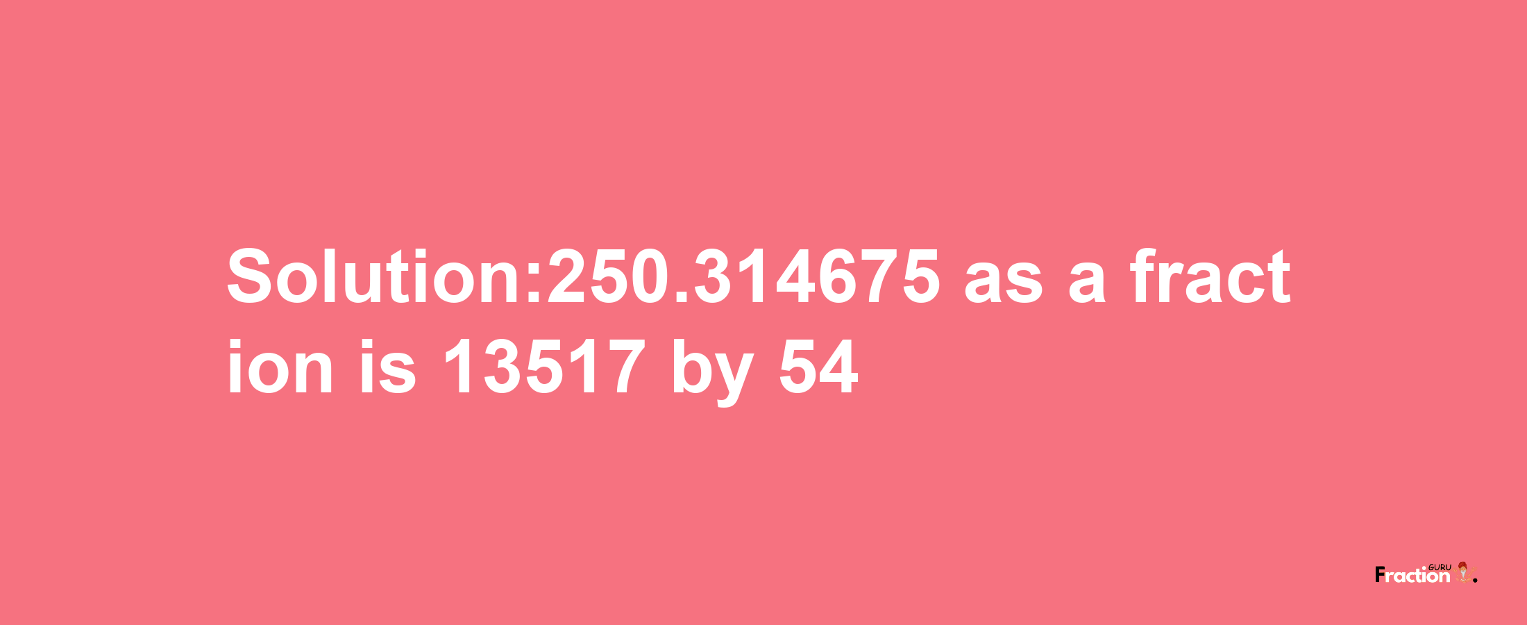 Solution:250.314675 as a fraction is 13517/54