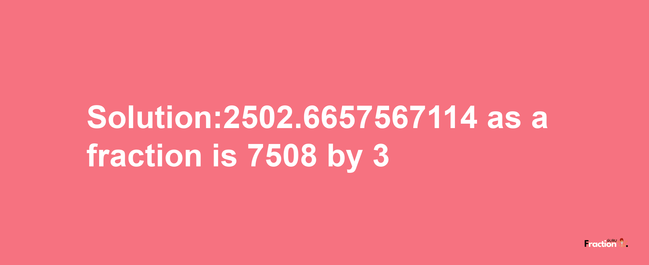 Solution:2502.6657567114 as a fraction is 7508/3