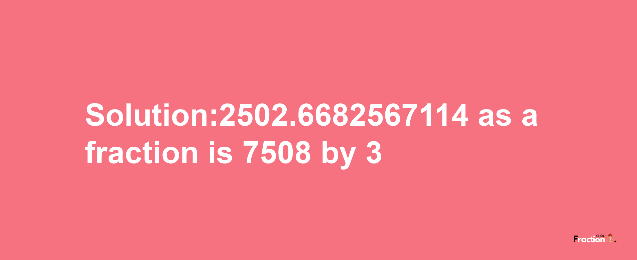 Solution:2502.6682567114 as a fraction is 7508/3