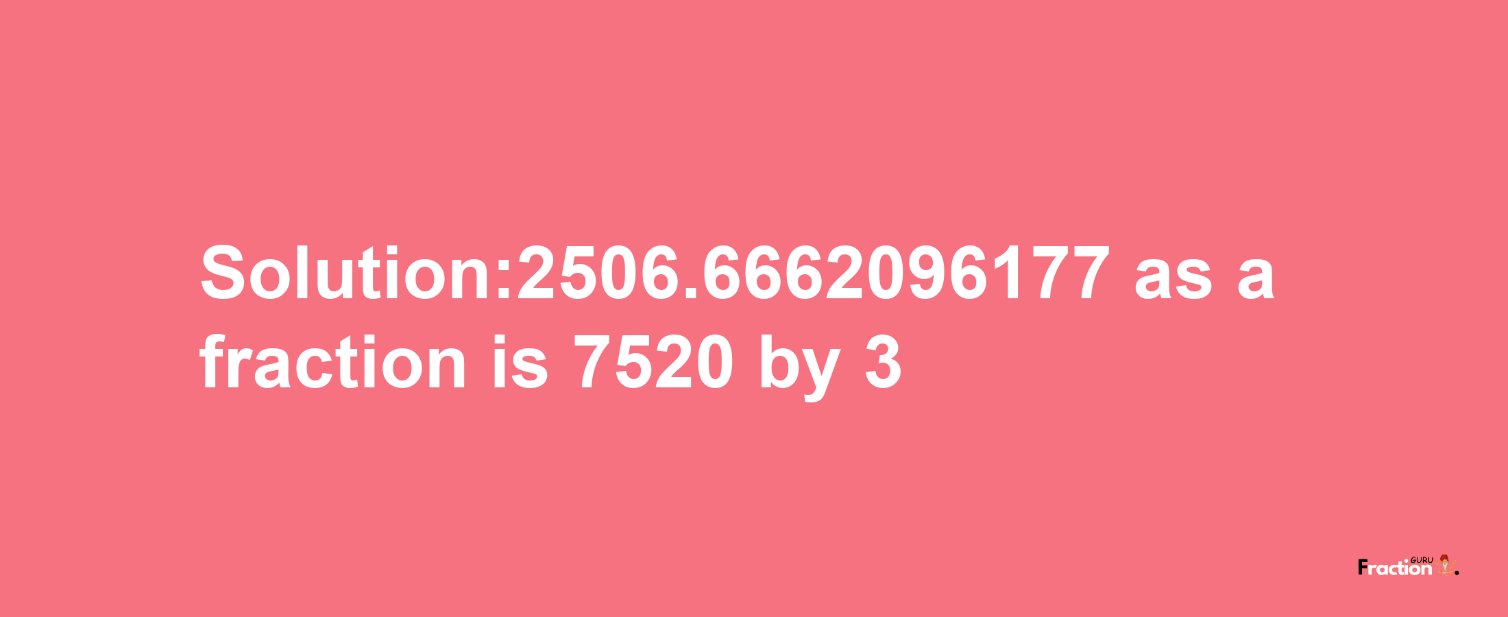 Solution:2506.6662096177 as a fraction is 7520/3