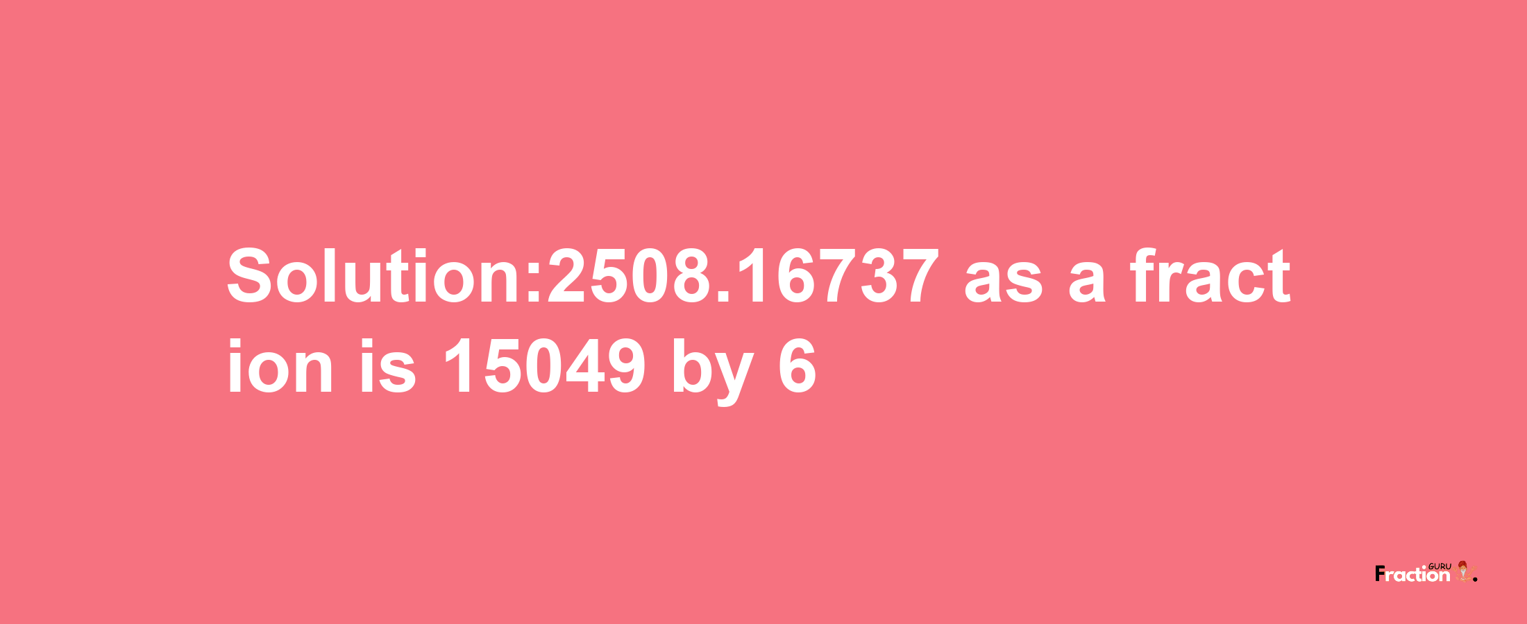 Solution:2508.16737 as a fraction is 15049/6