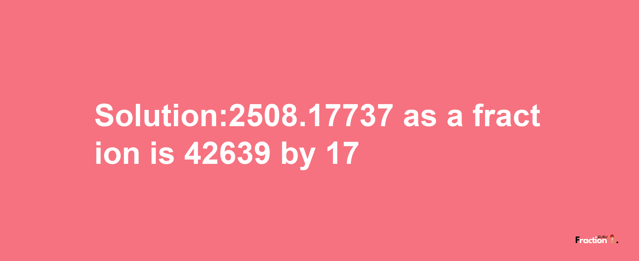 Solution:2508.17737 as a fraction is 42639/17