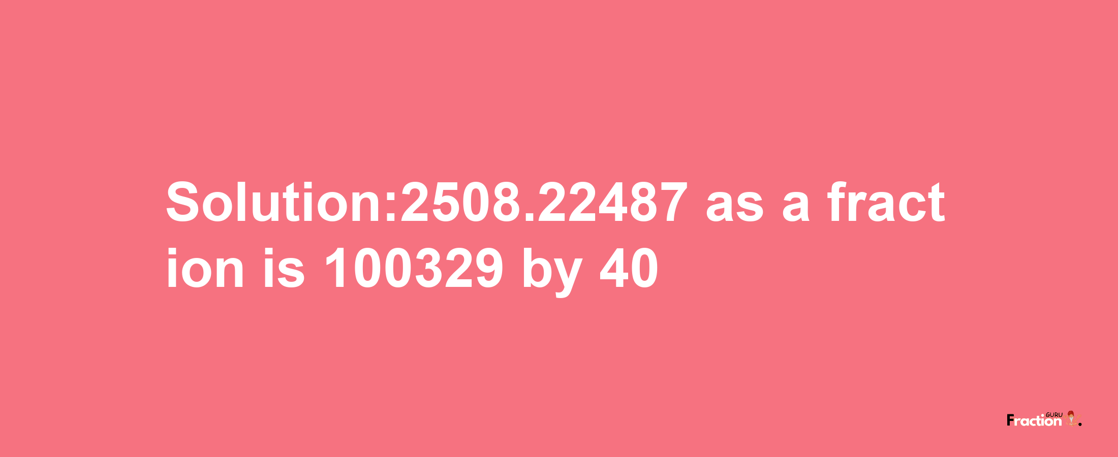 Solution:2508.22487 as a fraction is 100329/40