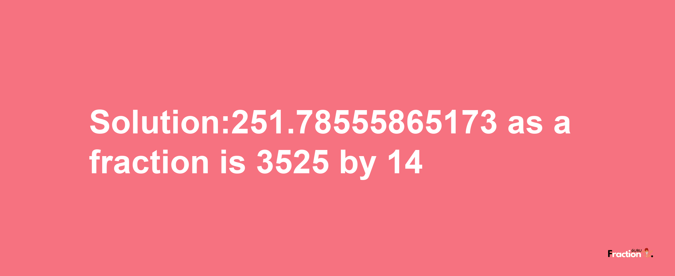 Solution:251.78555865173 as a fraction is 3525/14