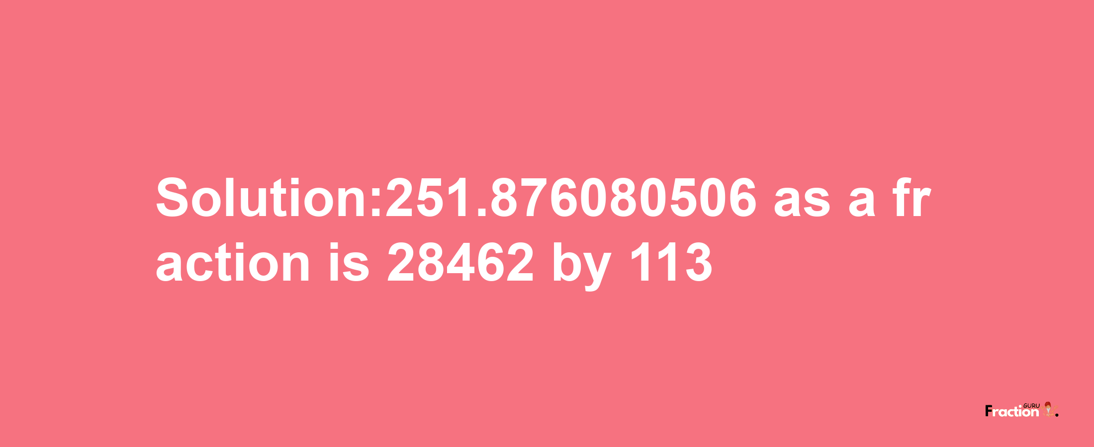 Solution:251.876080506 as a fraction is 28462/113