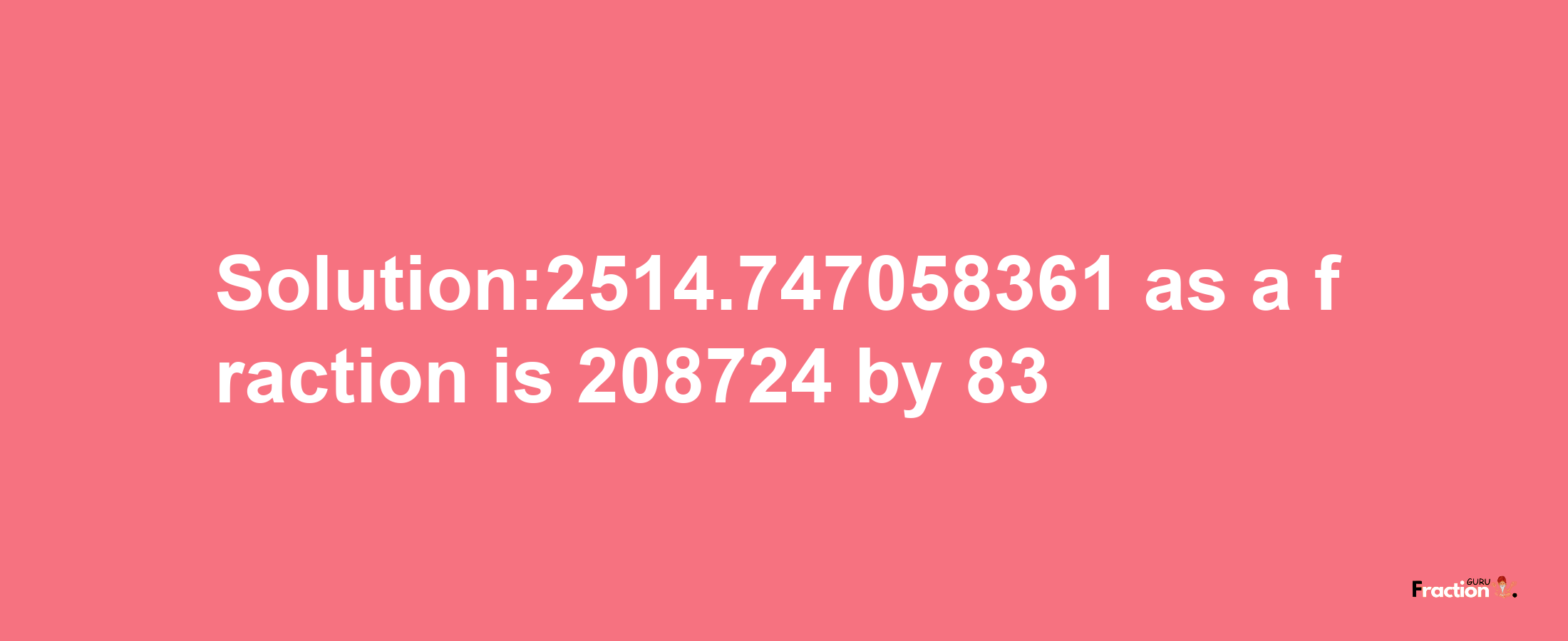 Solution:2514.747058361 as a fraction is 208724/83