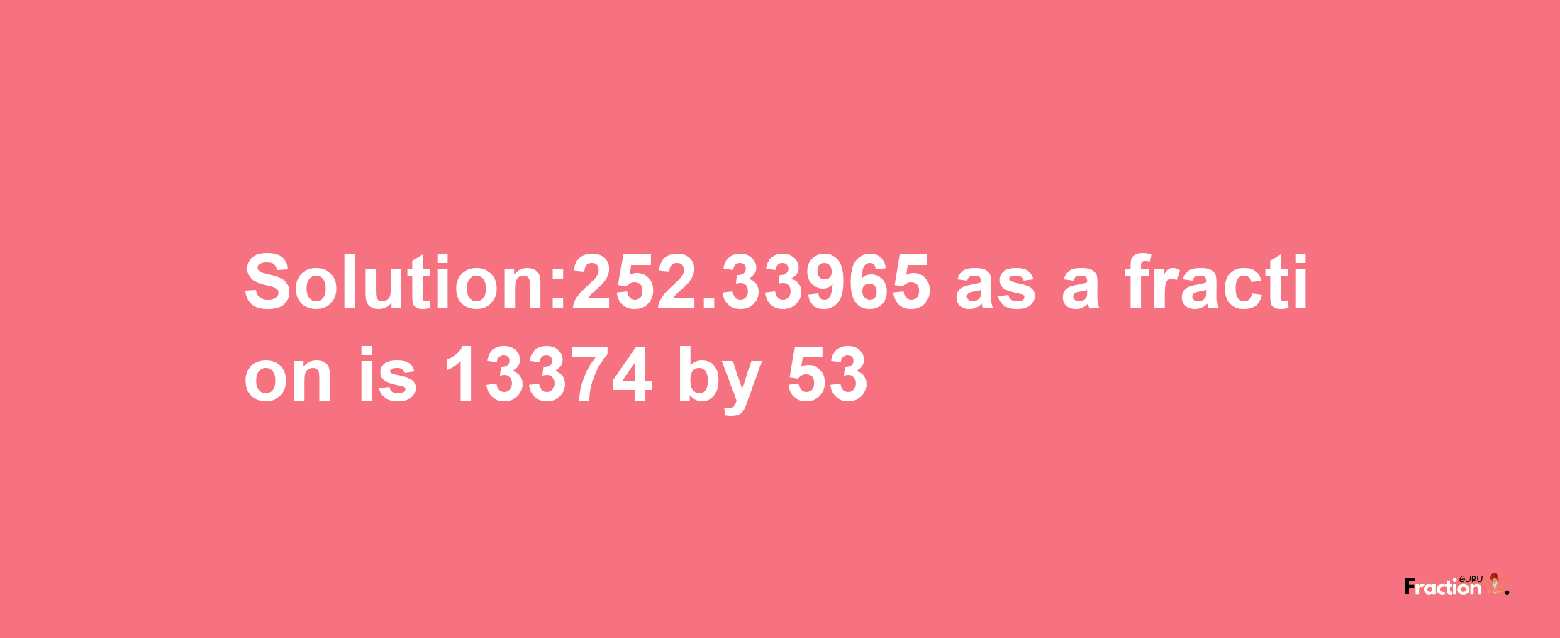 Solution:252.33965 as a fraction is 13374/53