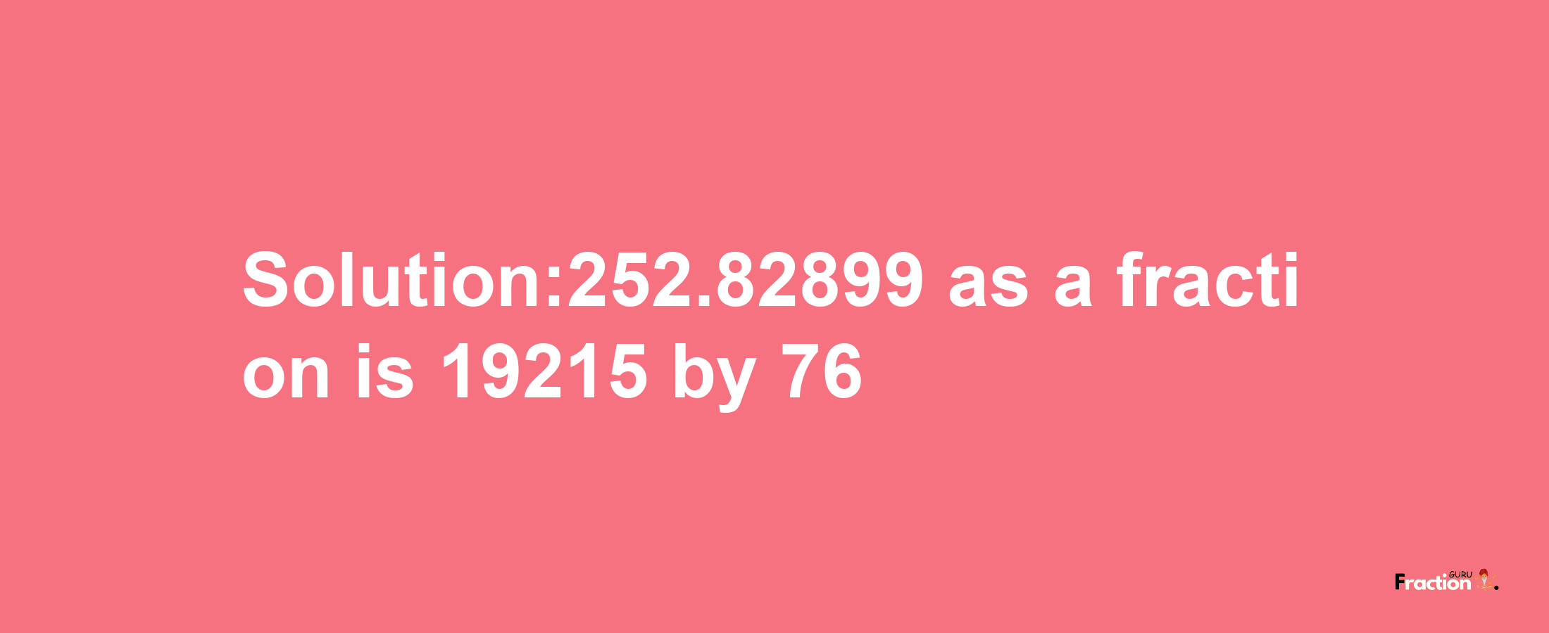 Solution:252.82899 as a fraction is 19215/76