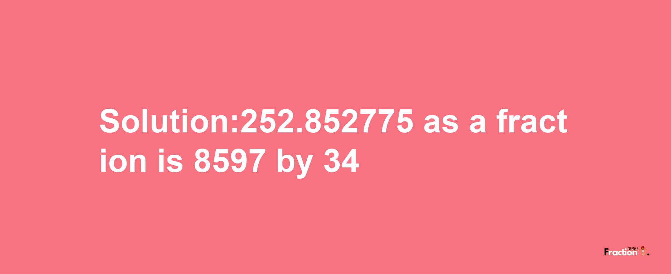 Solution:252.852775 as a fraction is 8597/34