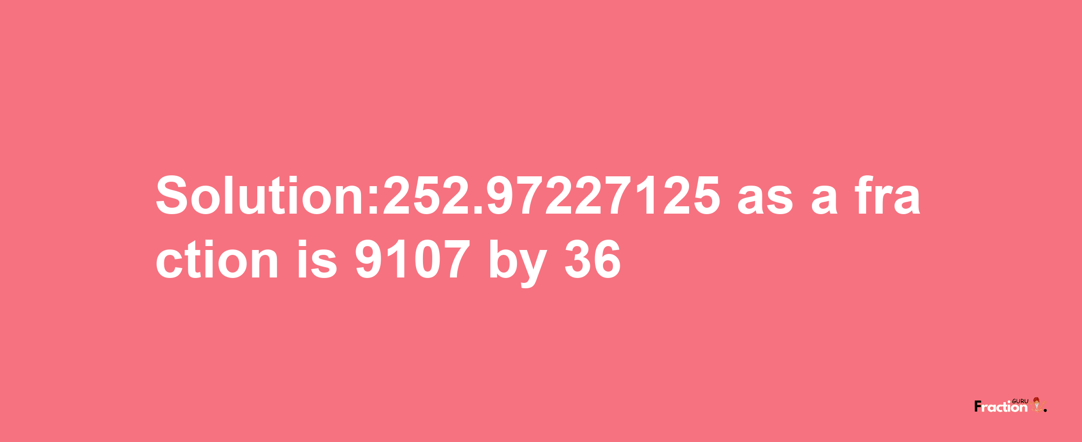 Solution:252.97227125 as a fraction is 9107/36