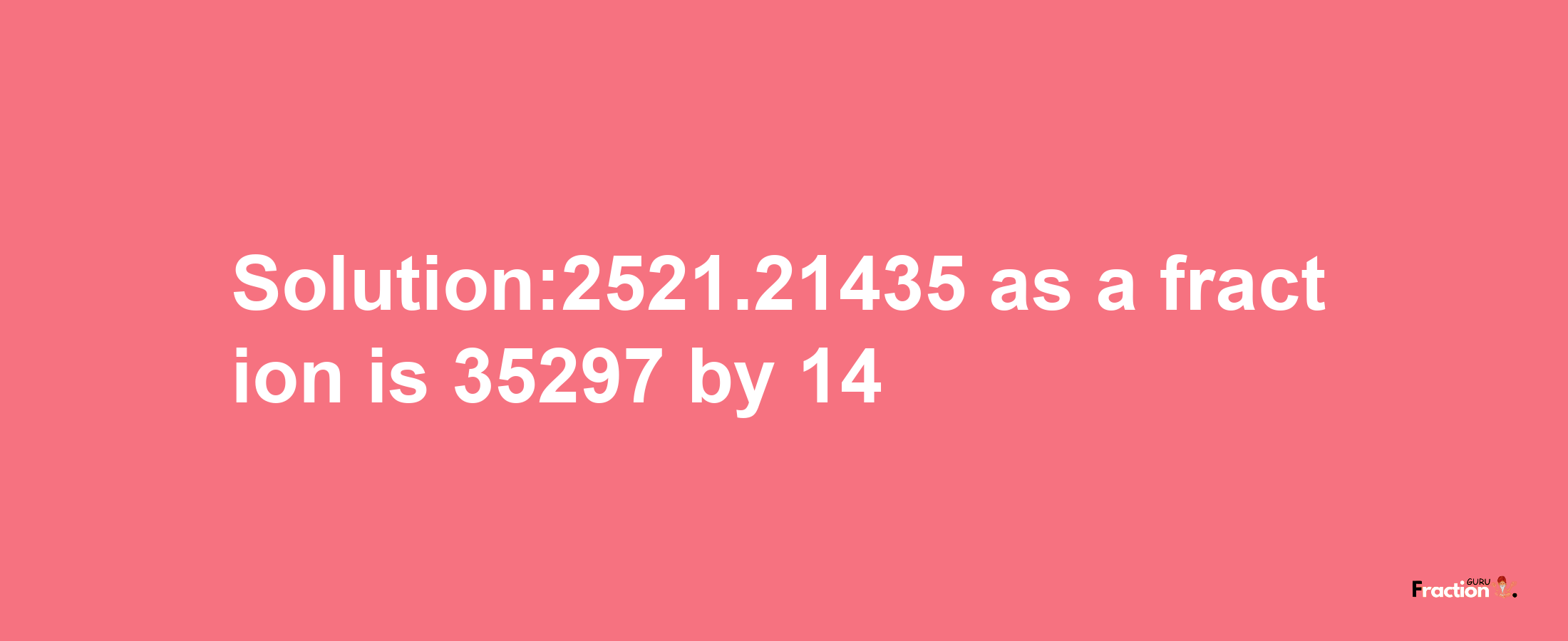 Solution:2521.21435 as a fraction is 35297/14