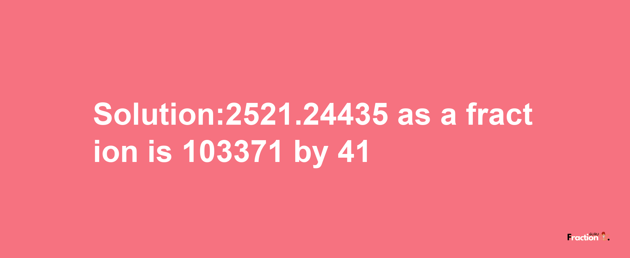 Solution:2521.24435 as a fraction is 103371/41