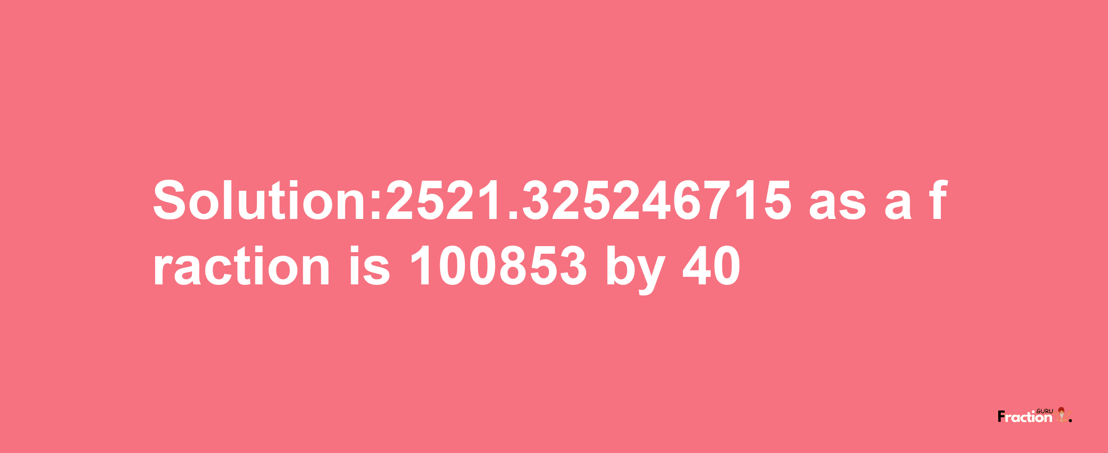 Solution:2521.325246715 as a fraction is 100853/40