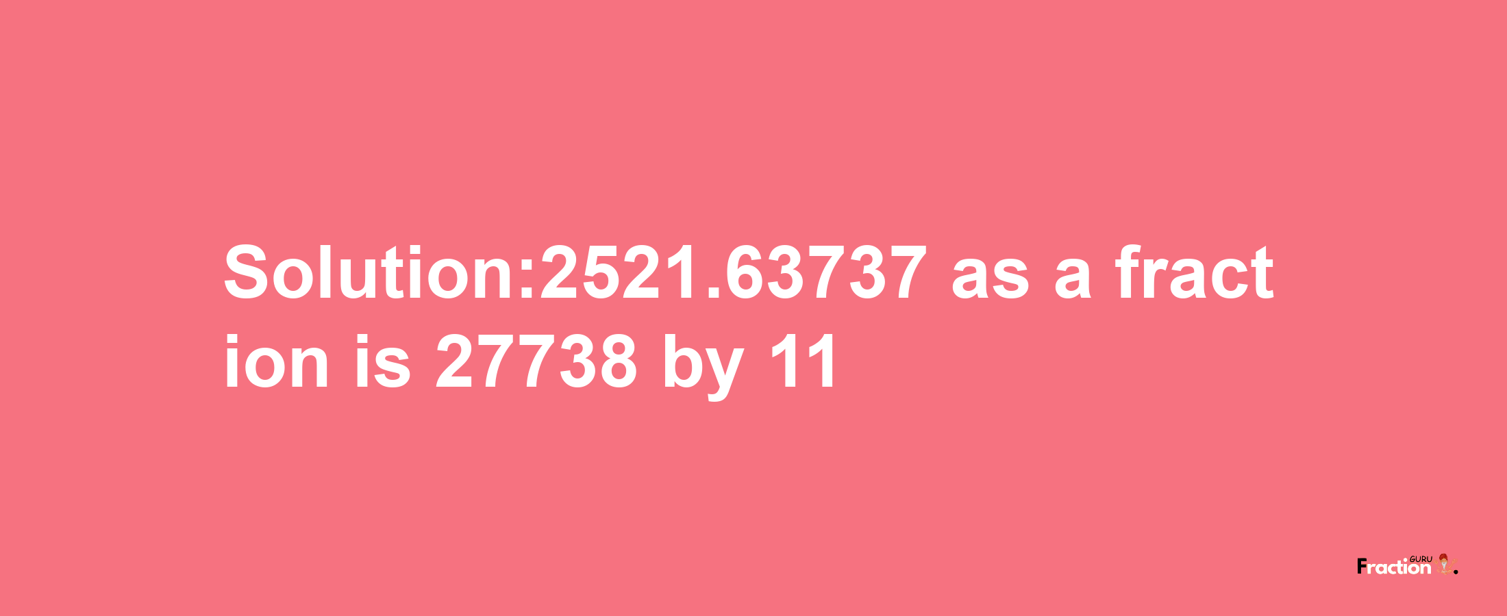 Solution:2521.63737 as a fraction is 27738/11