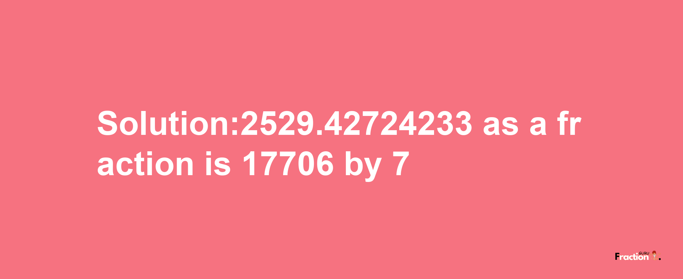 Solution:2529.42724233 as a fraction is 17706/7