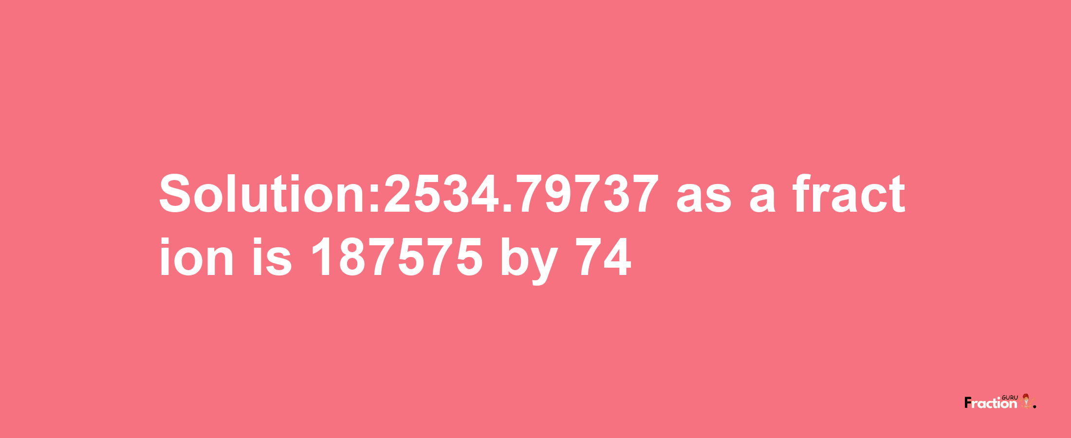 Solution:2534.79737 as a fraction is 187575/74