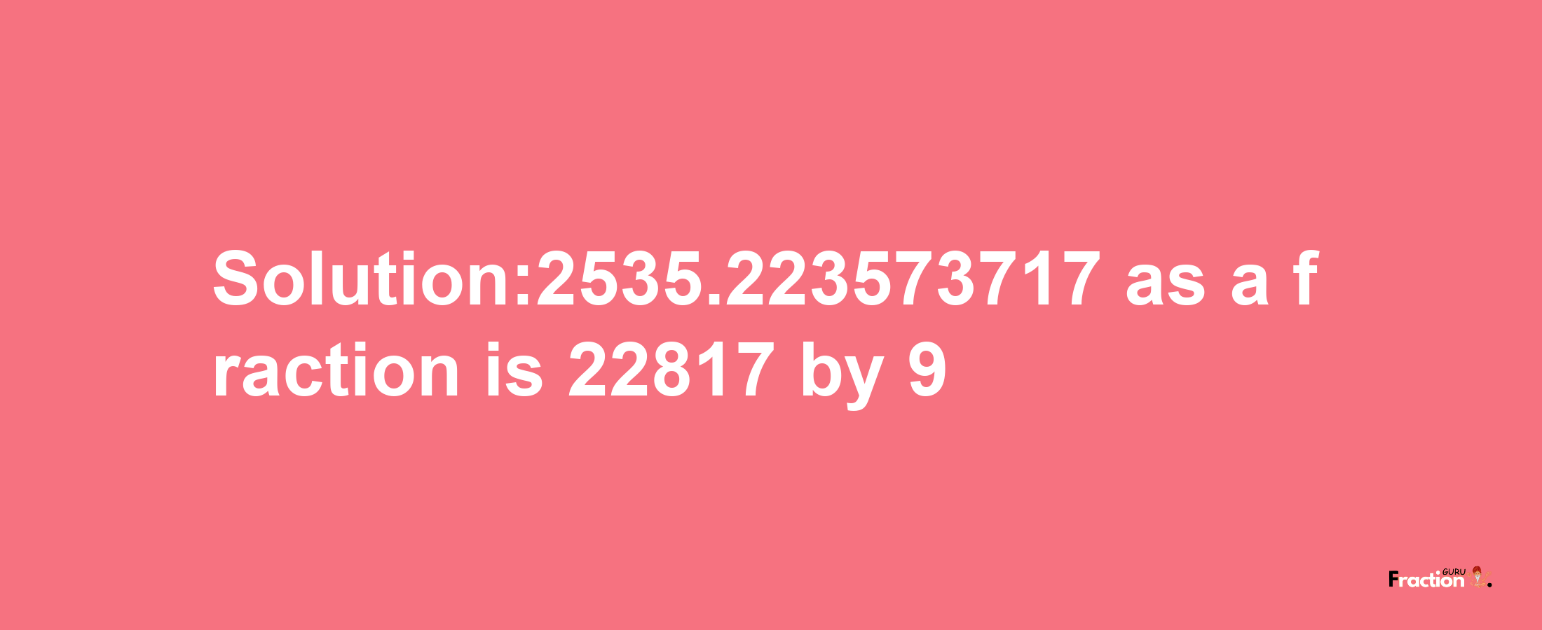 Solution:2535.223573717 as a fraction is 22817/9