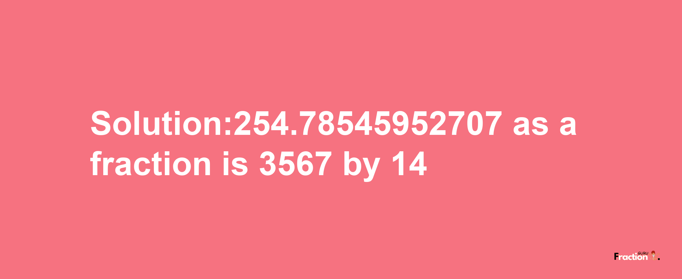 Solution:254.78545952707 as a fraction is 3567/14