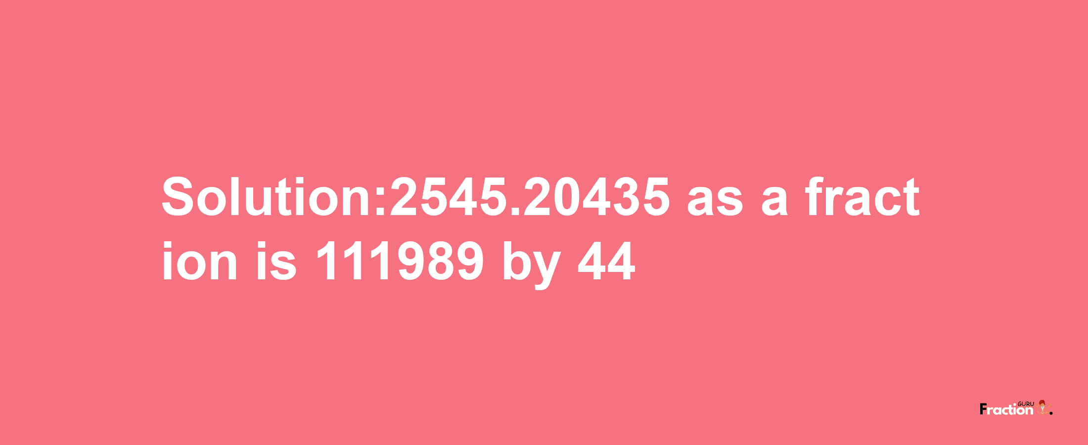 Solution:2545.20435 as a fraction is 111989/44