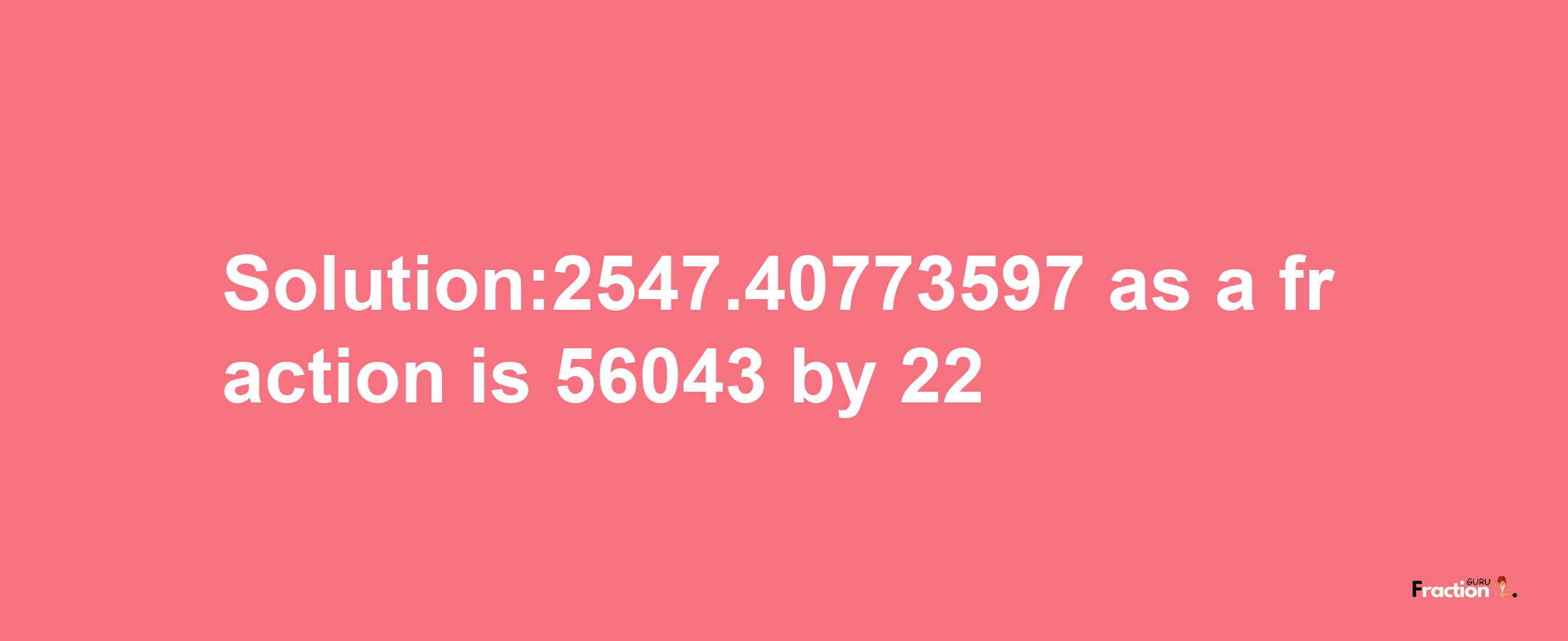 Solution:2547.40773597 as a fraction is 56043/22