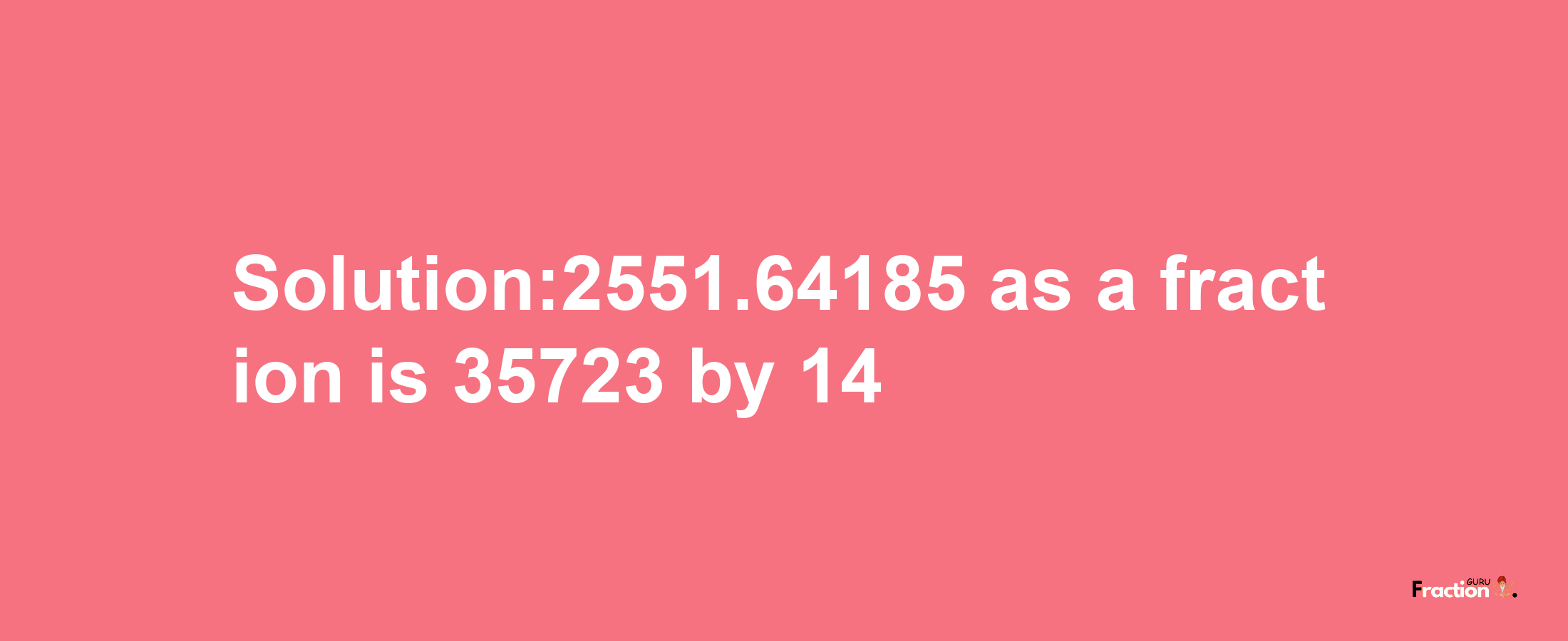 Solution:2551.64185 as a fraction is 35723/14