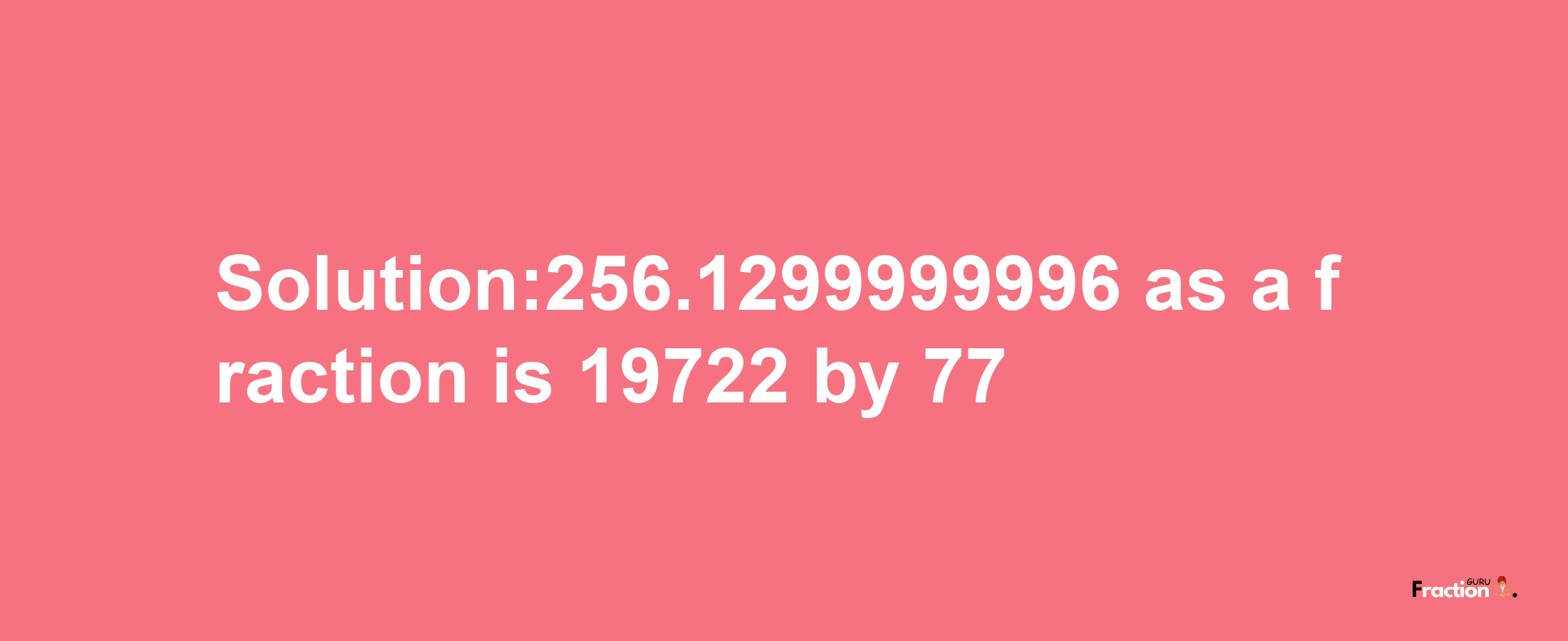 Solution:256.1299999996 as a fraction is 19722/77