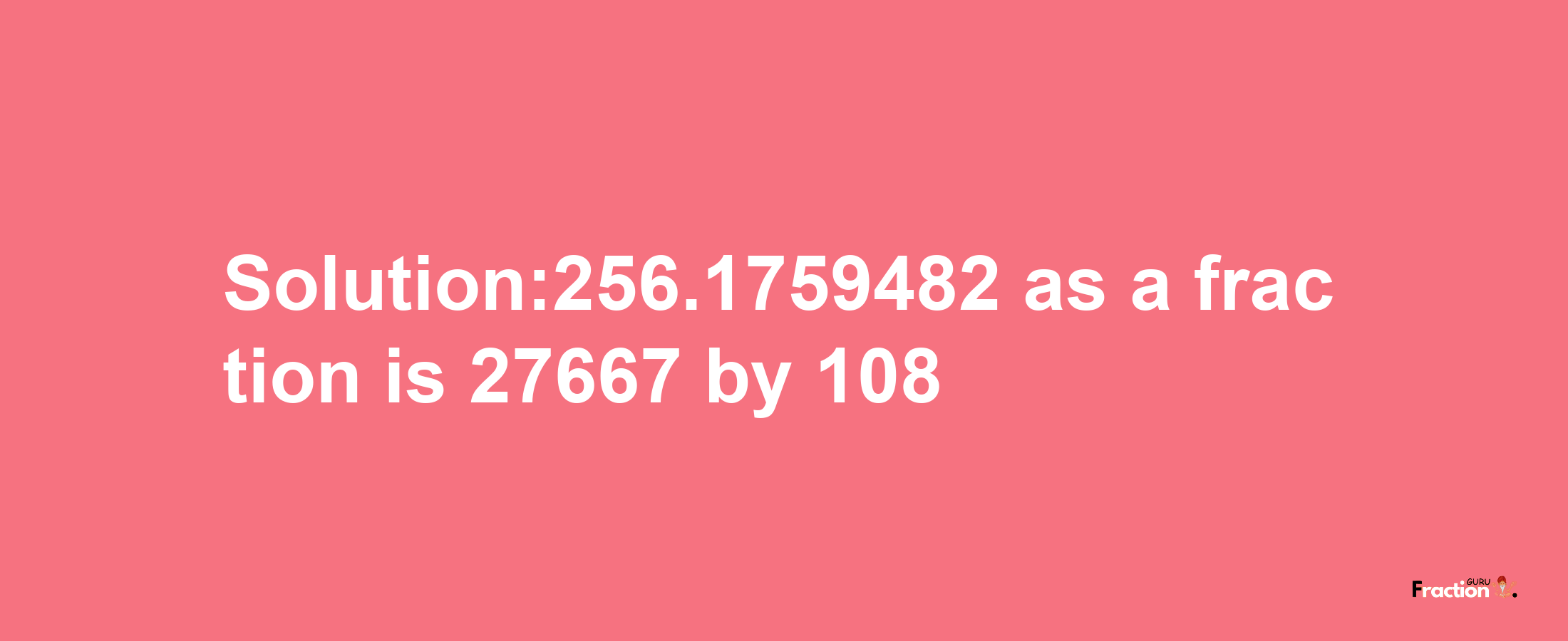 Solution:256.1759482 as a fraction is 27667/108