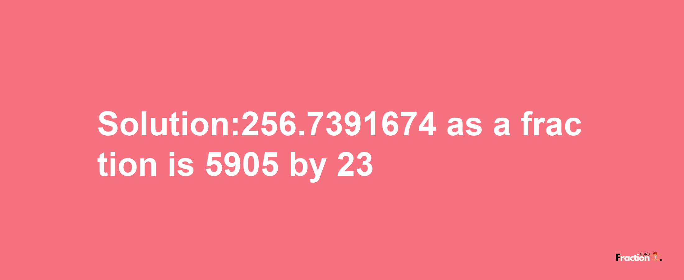 Solution:256.7391674 as a fraction is 5905/23