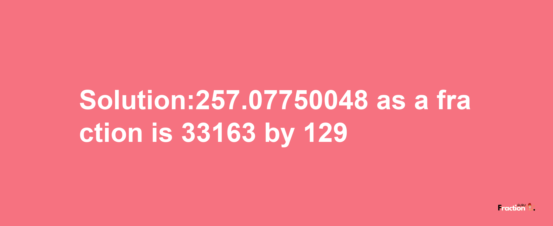 Solution:257.07750048 as a fraction is 33163/129