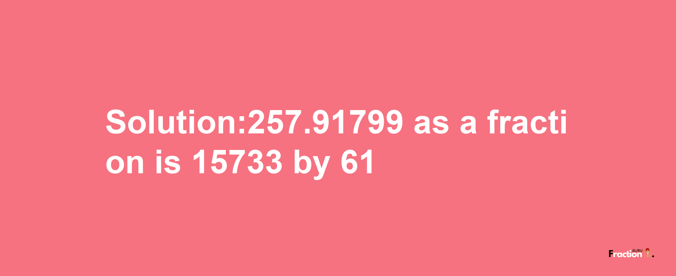 Solution:257.91799 as a fraction is 15733/61