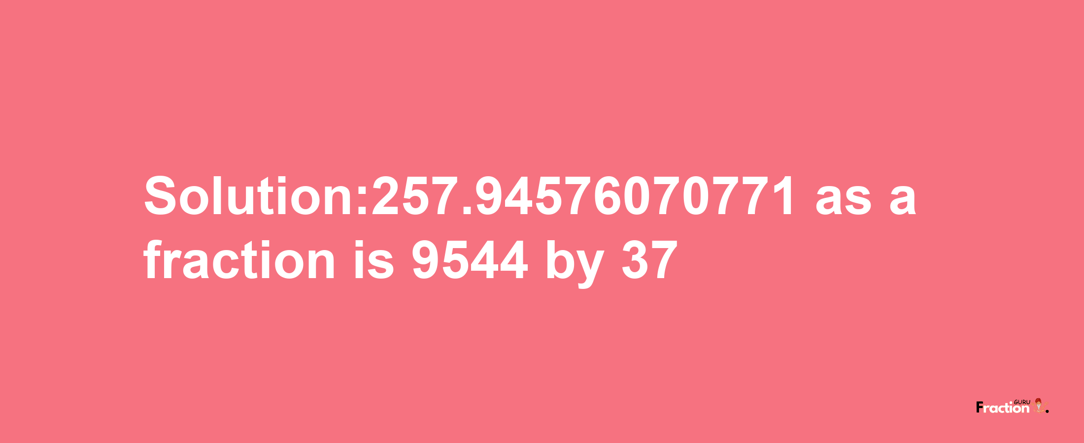 Solution:257.94576070771 as a fraction is 9544/37