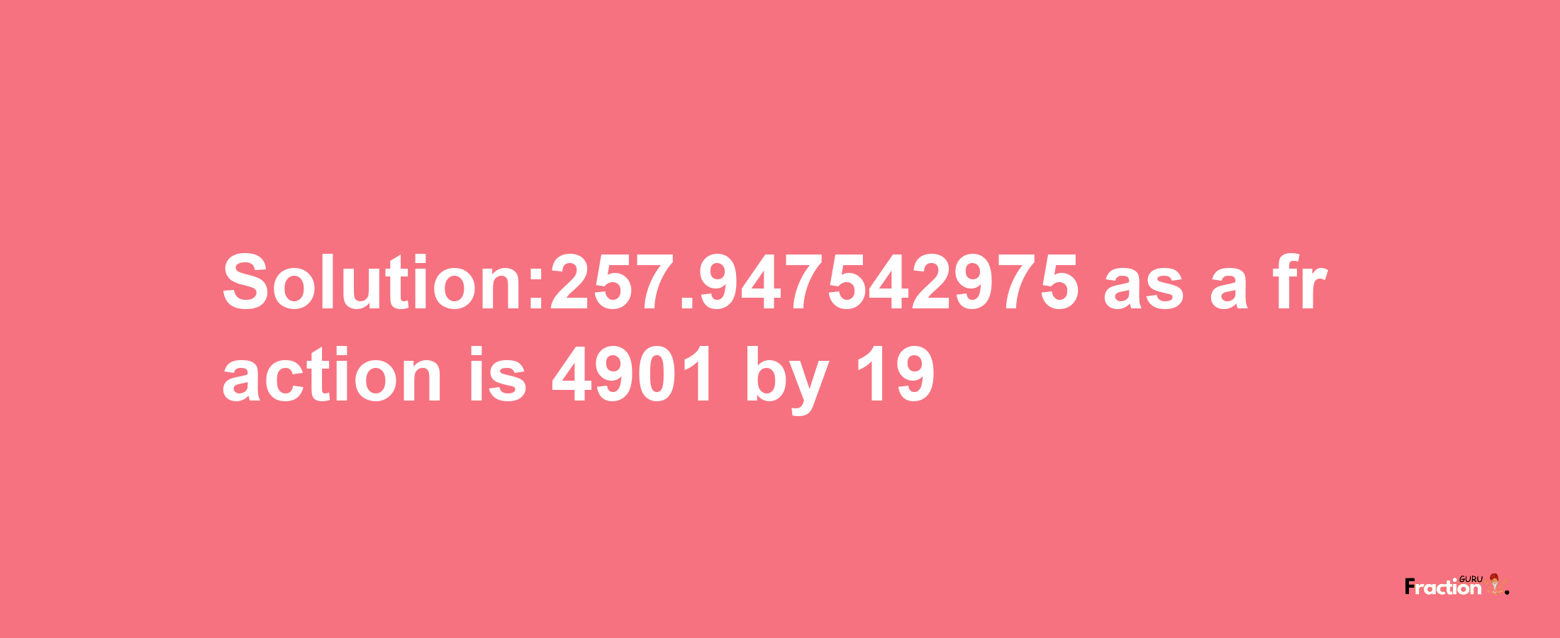 Solution:257.947542975 as a fraction is 4901/19