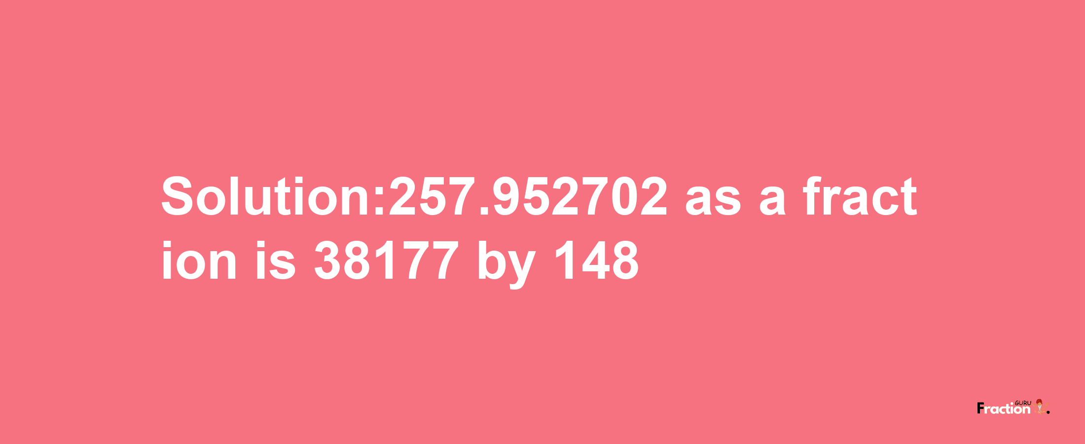 Solution:257.952702 as a fraction is 38177/148