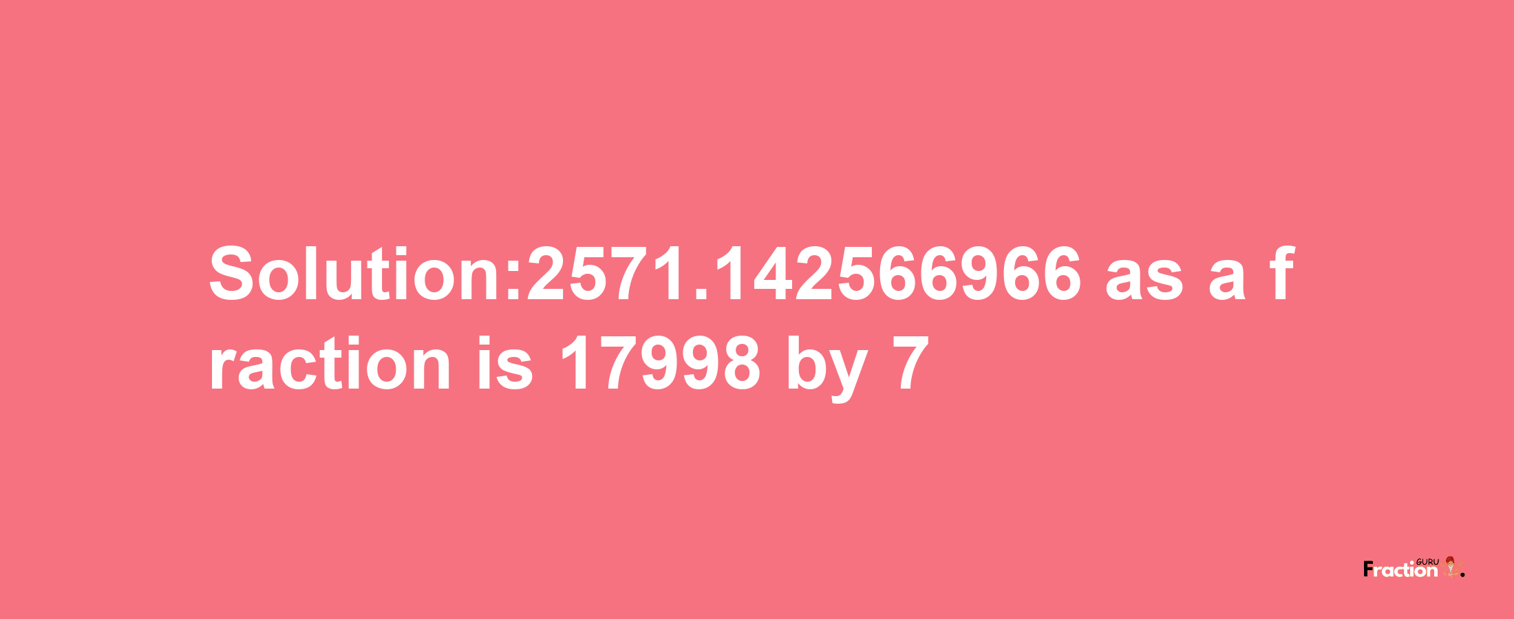 Solution:2571.142566966 as a fraction is 17998/7