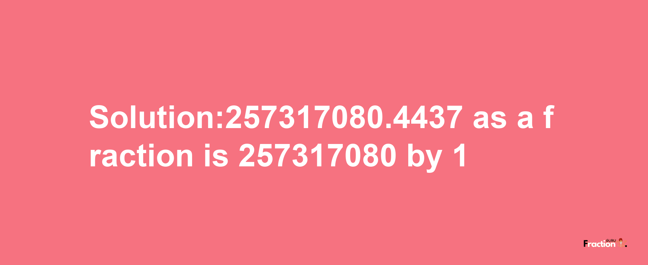 Solution:257317080.4437 as a fraction is 257317080/1