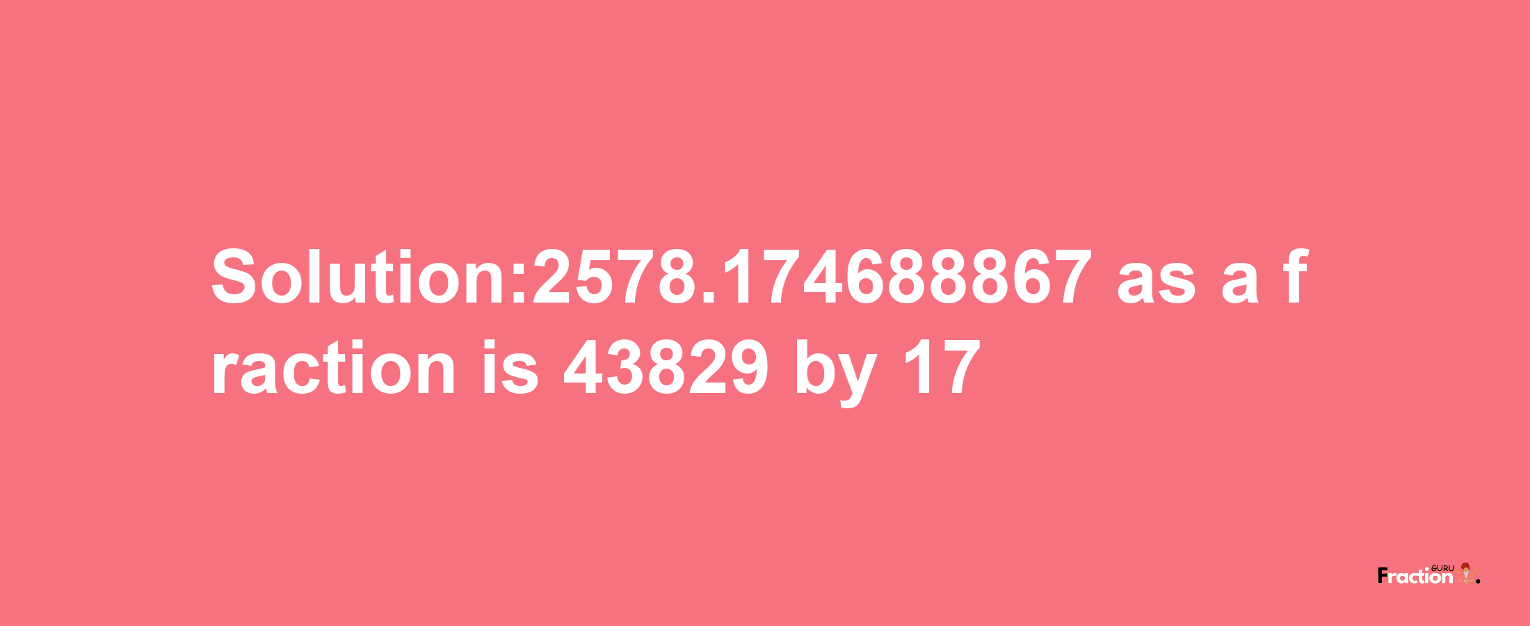 Solution:2578.174688867 as a fraction is 43829/17