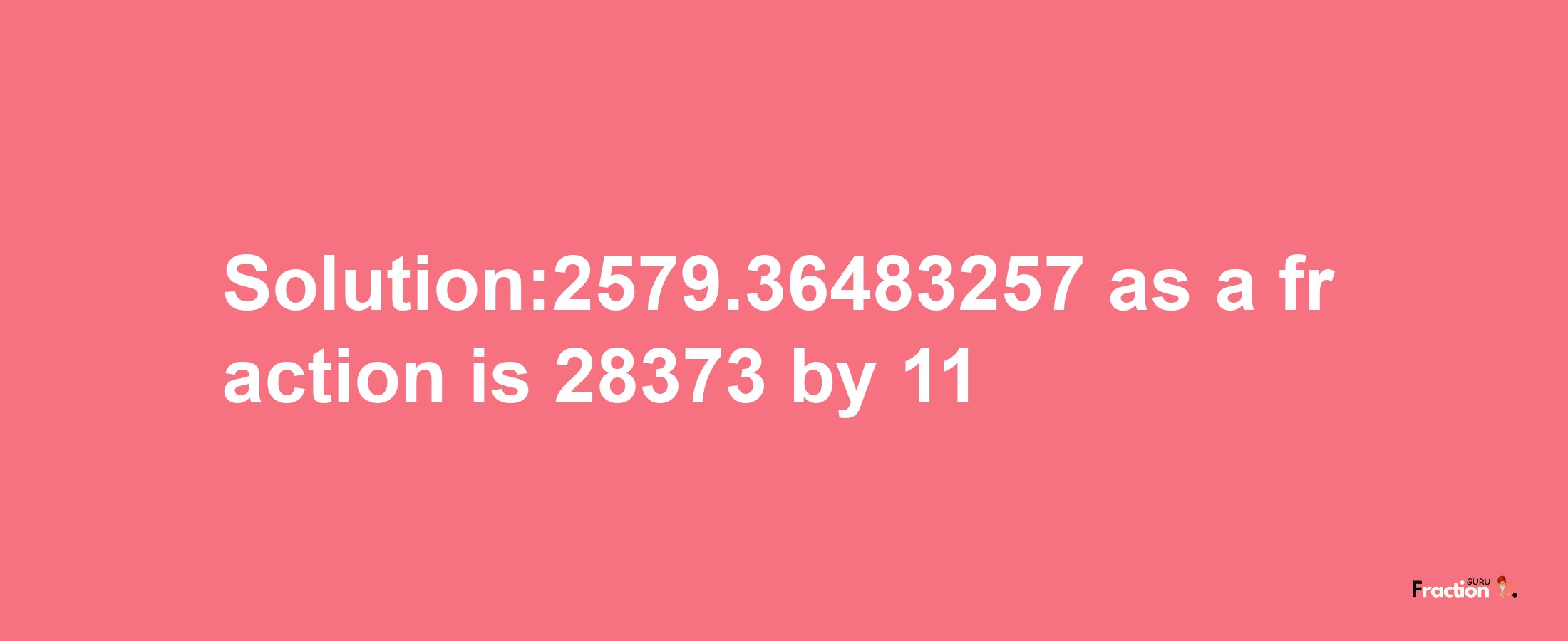 Solution:2579.36483257 as a fraction is 28373/11