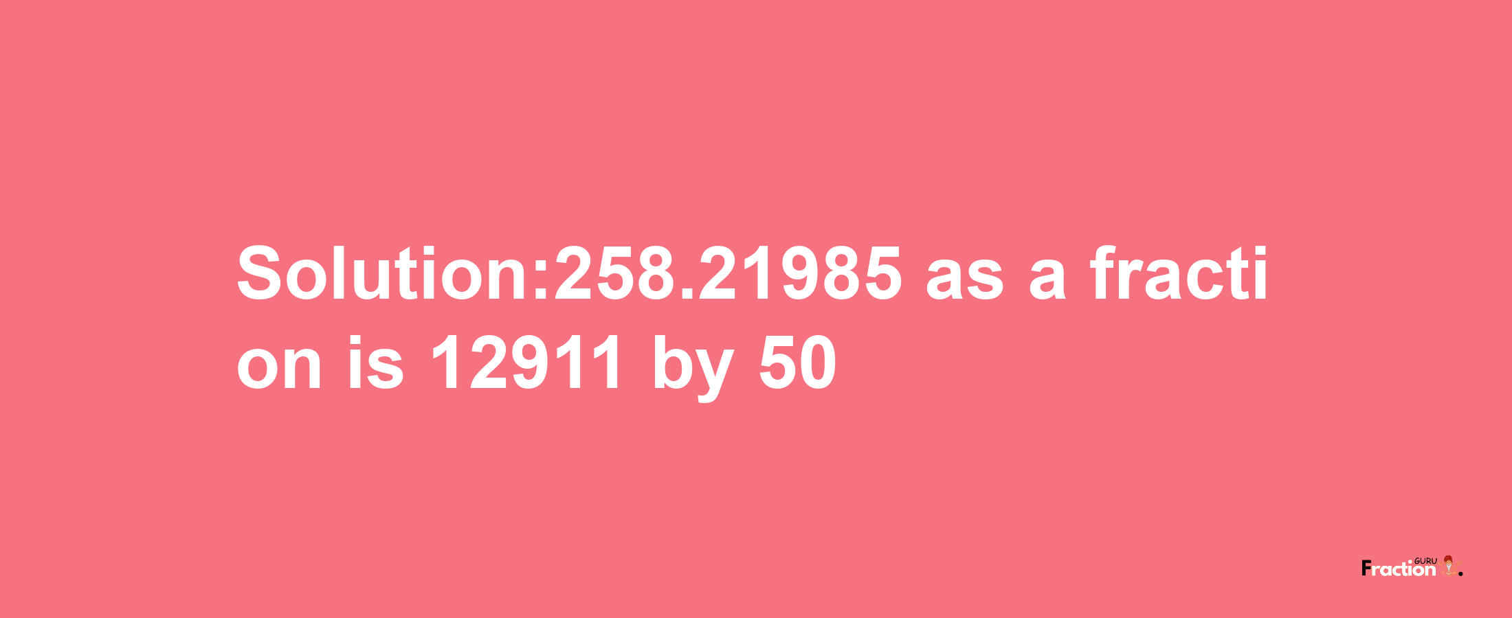 Solution:258.21985 as a fraction is 12911/50