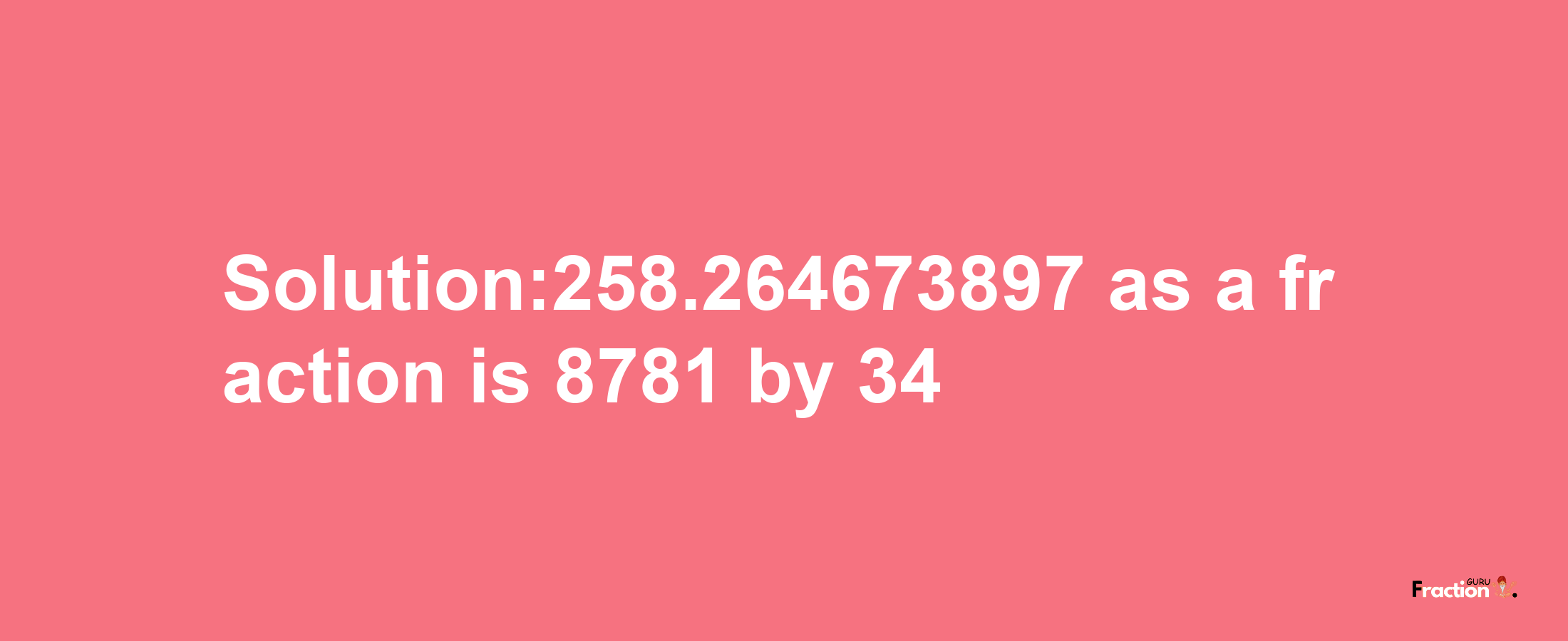 Solution:258.264673897 as a fraction is 8781/34