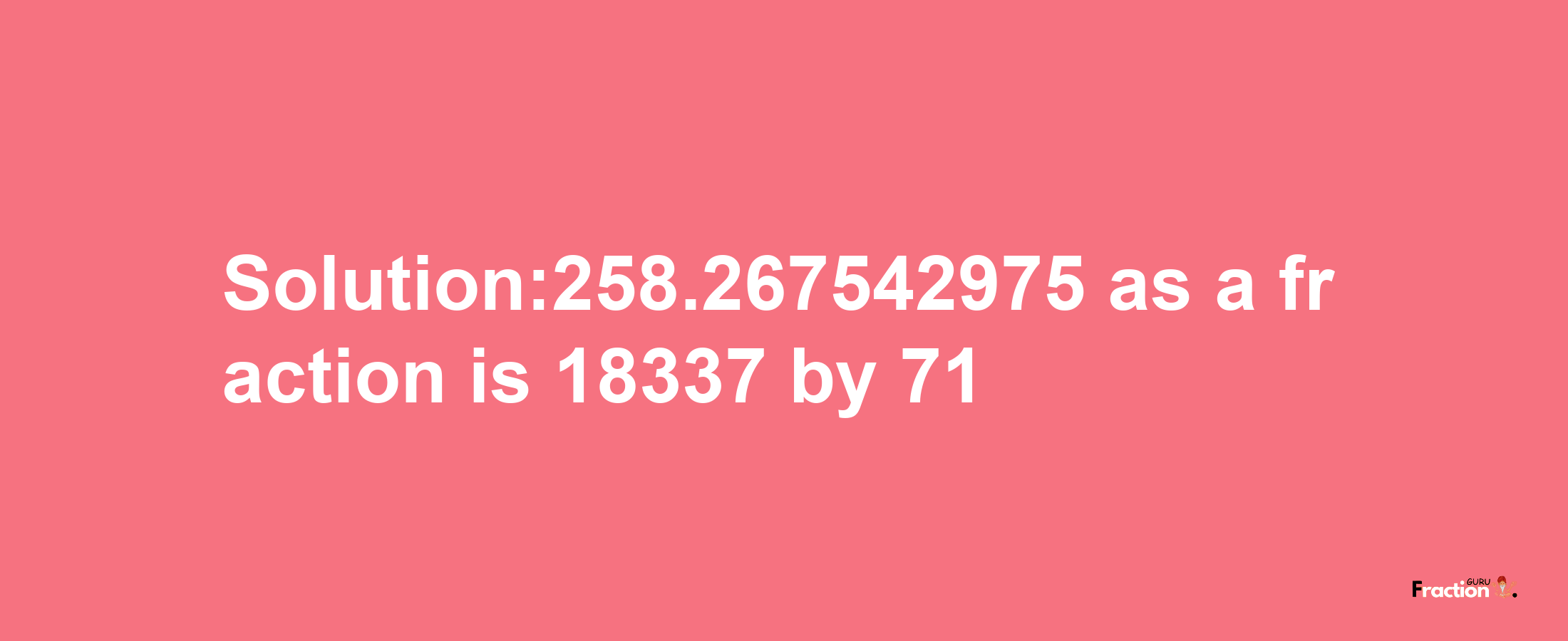 Solution:258.267542975 as a fraction is 18337/71